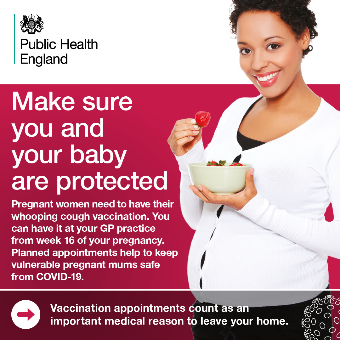 Make sure you and your baby are protected.  Pregnant women need to have their whooping cough vaccination.  You can have it at your GP practice from week 16 of your pregnancy.  Planned appointments help to keep vulnerable pregnant mums safe from COVID-19.  Vaccination appointments count as an important medical reason to leave your home.